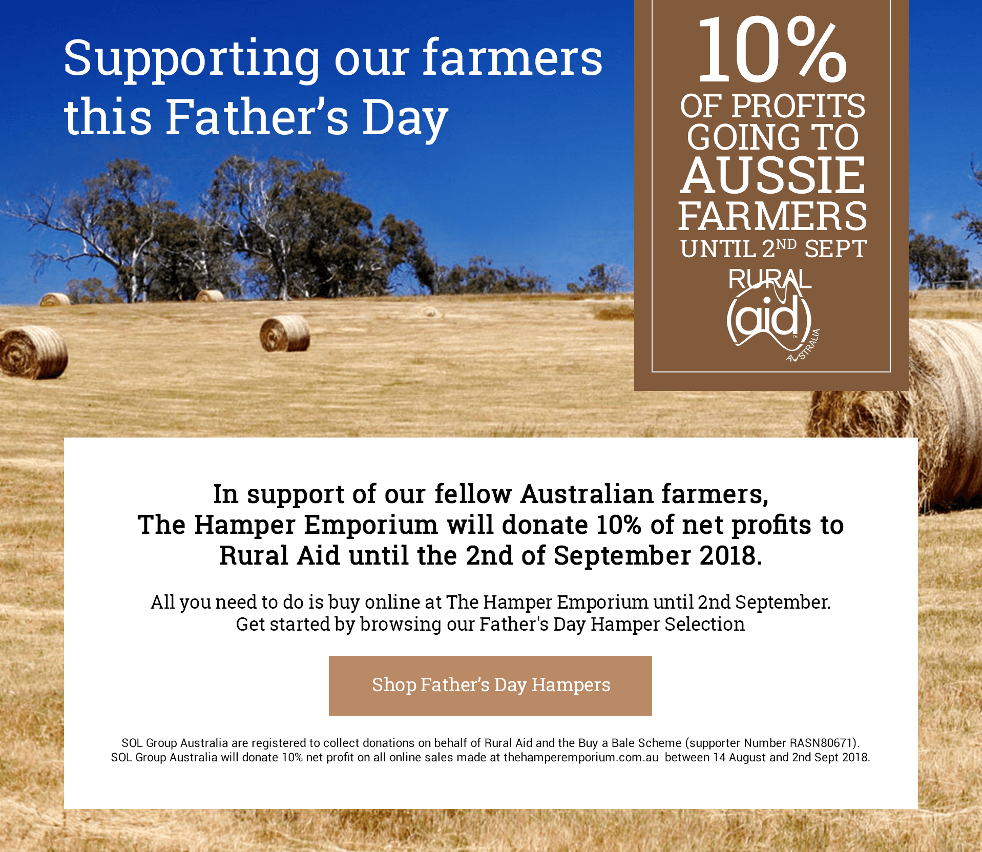 Supporting our Farmers this Father's Day - 10 Percent of profits going to Aussie Farmers until 2nd September. In support of our fellow Australian farmers, The Hamper Emporium will donate 10 percent of net profits to Rural Aid until the 2nd of September 2018. All you need to do is buy online at The Hamper Emporium until 2nd September. Get started by browsing our Father's Day Hamper Selection. Click here to Shop Father's Day Hampers. SOL Group Australia are registered to collect donations on behalf of Rural Aid and the Buy a Bale Scheme (supporter Number RASN80671). SOL Group Australia will donate 10% net profit on all online sales made at thehamperemporium.com.au  between 14 August and 2nd Sept 2018.